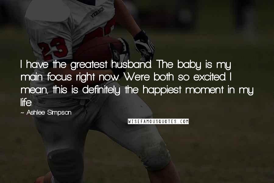 Ashlee Simpson Quotes: I have the greatest husband. The baby is my main focus right now. We're both so excited. I mean, this is definitely the happiest moment in my life.