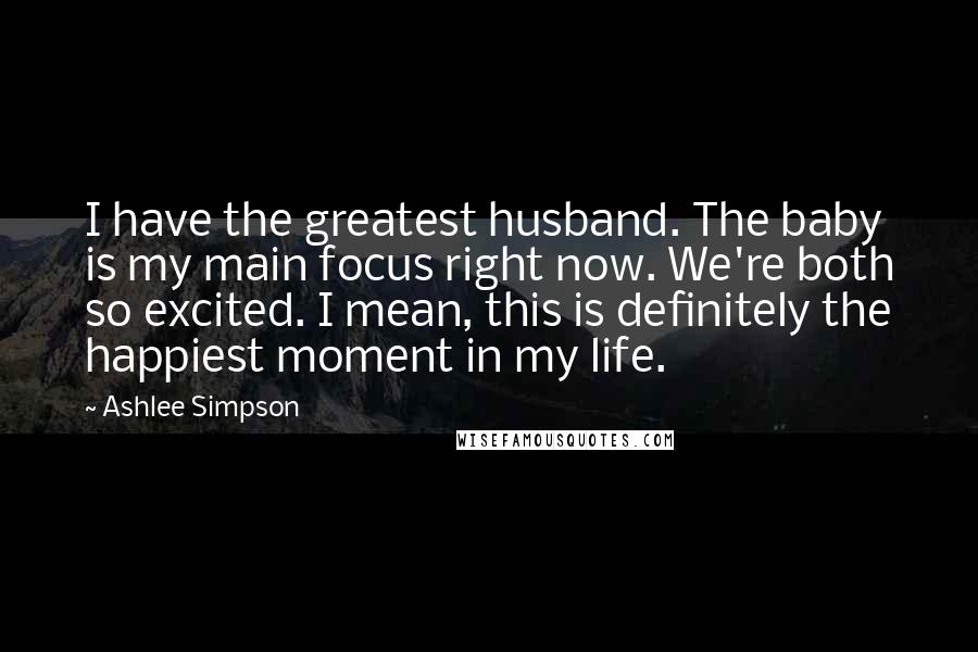 Ashlee Simpson Quotes: I have the greatest husband. The baby is my main focus right now. We're both so excited. I mean, this is definitely the happiest moment in my life.