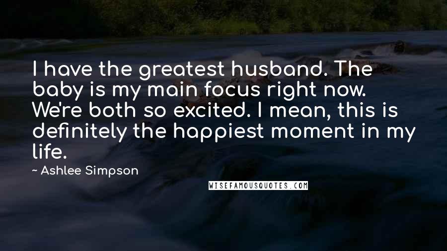 Ashlee Simpson Quotes: I have the greatest husband. The baby is my main focus right now. We're both so excited. I mean, this is definitely the happiest moment in my life.