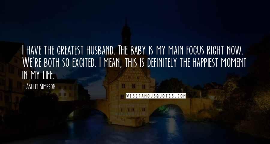 Ashlee Simpson Quotes: I have the greatest husband. The baby is my main focus right now. We're both so excited. I mean, this is definitely the happiest moment in my life.