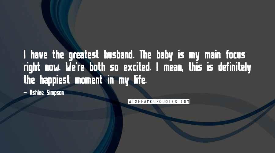 Ashlee Simpson Quotes: I have the greatest husband. The baby is my main focus right now. We're both so excited. I mean, this is definitely the happiest moment in my life.