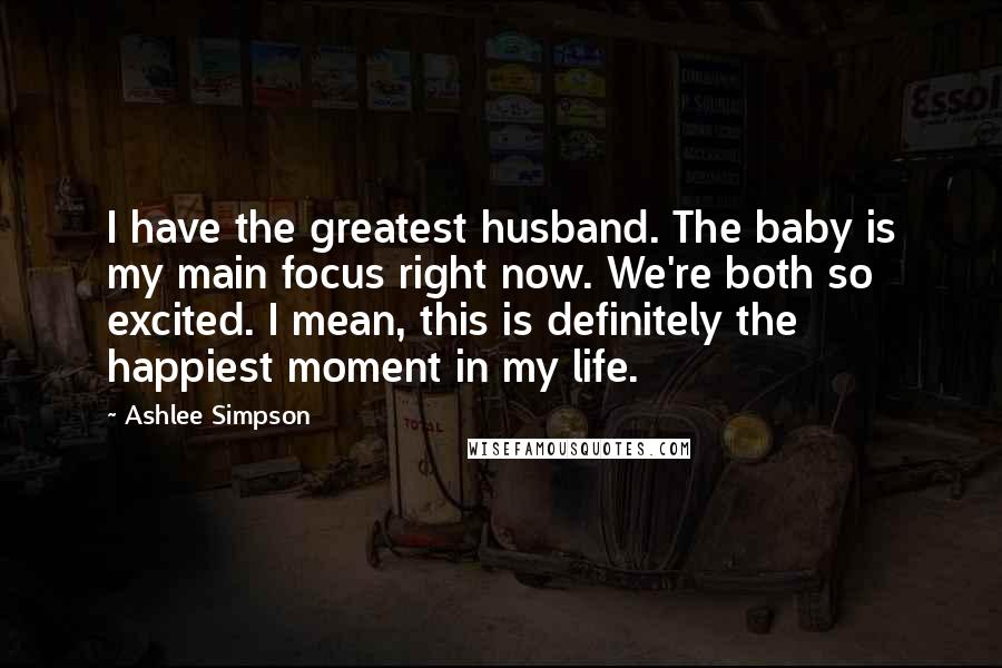 Ashlee Simpson Quotes: I have the greatest husband. The baby is my main focus right now. We're both so excited. I mean, this is definitely the happiest moment in my life.