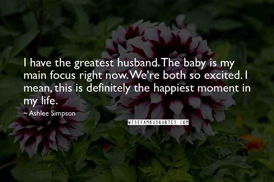 Ashlee Simpson Quotes: I have the greatest husband. The baby is my main focus right now. We're both so excited. I mean, this is definitely the happiest moment in my life.