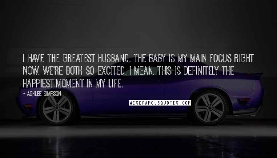 Ashlee Simpson Quotes: I have the greatest husband. The baby is my main focus right now. We're both so excited. I mean, this is definitely the happiest moment in my life.