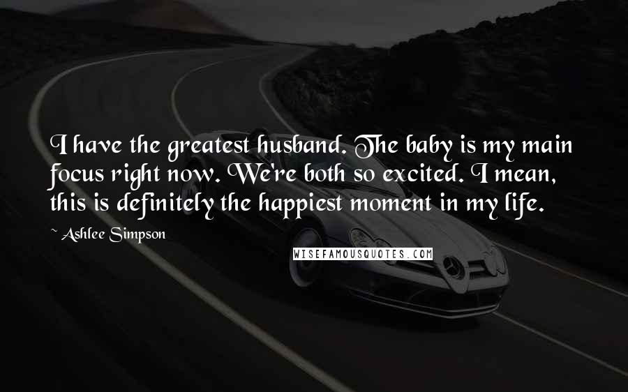 Ashlee Simpson Quotes: I have the greatest husband. The baby is my main focus right now. We're both so excited. I mean, this is definitely the happiest moment in my life.