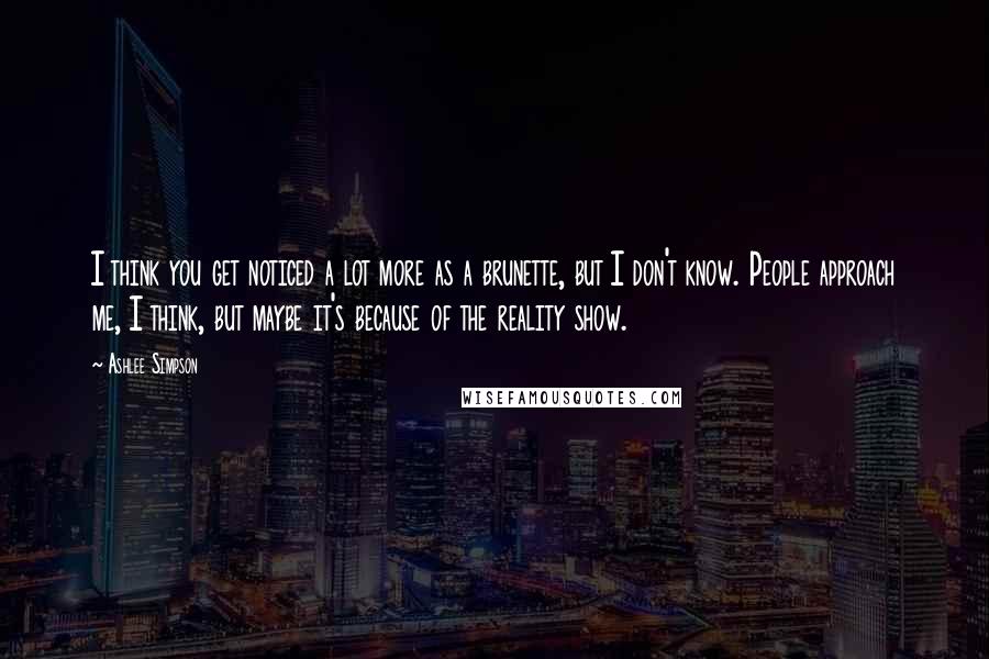 Ashlee Simpson Quotes: I think you get noticed a lot more as a brunette, but I don't know. People approach me, I think, but maybe it's because of the reality show.