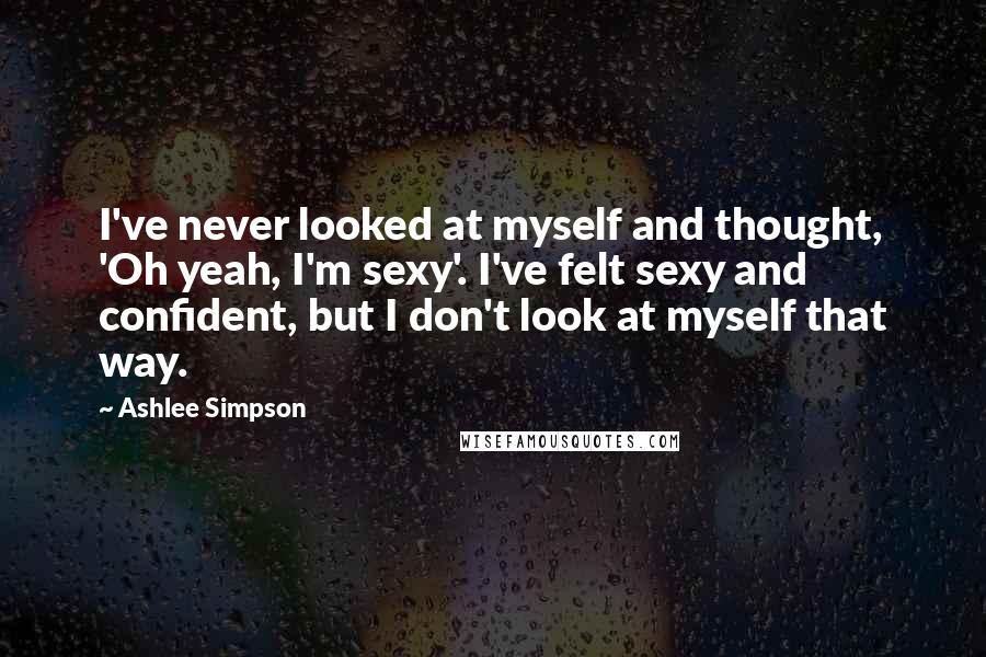 Ashlee Simpson Quotes: I've never looked at myself and thought, 'Oh yeah, I'm sexy'. I've felt sexy and confident, but I don't look at myself that way.