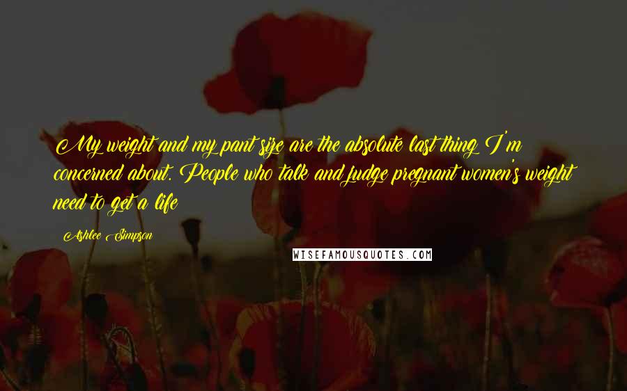 Ashlee Simpson Quotes: My weight and my pant size are the absolute last thing I'm concerned about. People who talk and judge pregnant women's weight need to get a life!