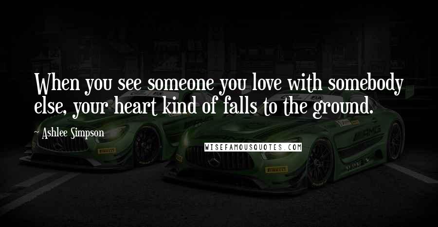 Ashlee Simpson Quotes: When you see someone you love with somebody else, your heart kind of falls to the ground.