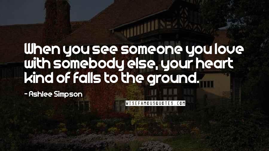 Ashlee Simpson Quotes: When you see someone you love with somebody else, your heart kind of falls to the ground.