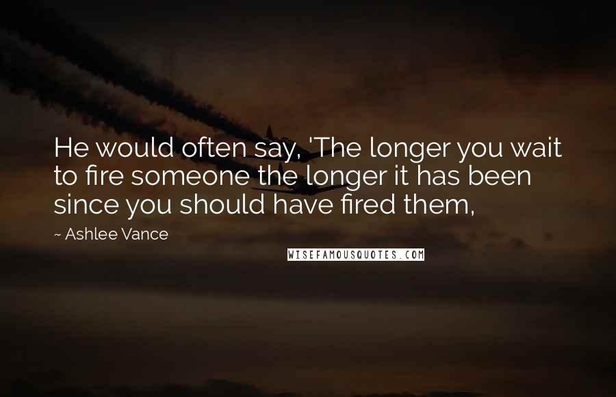 Ashlee Vance Quotes: He would often say, 'The longer you wait to fire someone the longer it has been since you should have fired them,