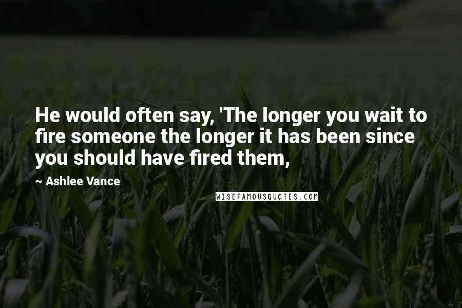 Ashlee Vance Quotes: He would often say, 'The longer you wait to fire someone the longer it has been since you should have fired them,