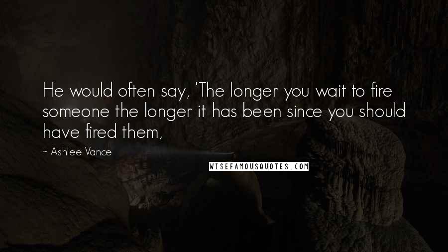 Ashlee Vance Quotes: He would often say, 'The longer you wait to fire someone the longer it has been since you should have fired them,