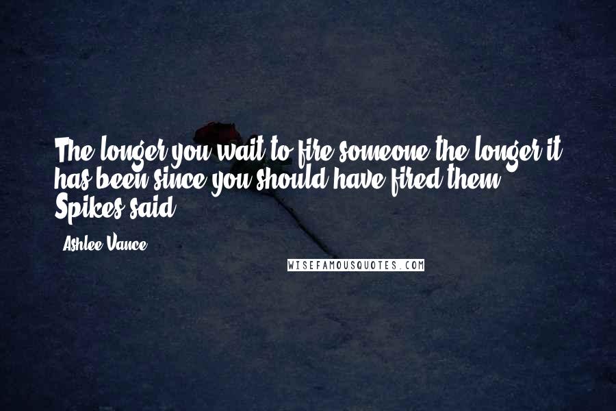 Ashlee Vance Quotes: The longer you wait to fire someone the longer it has been since you should have fired them,'" Spikes said.