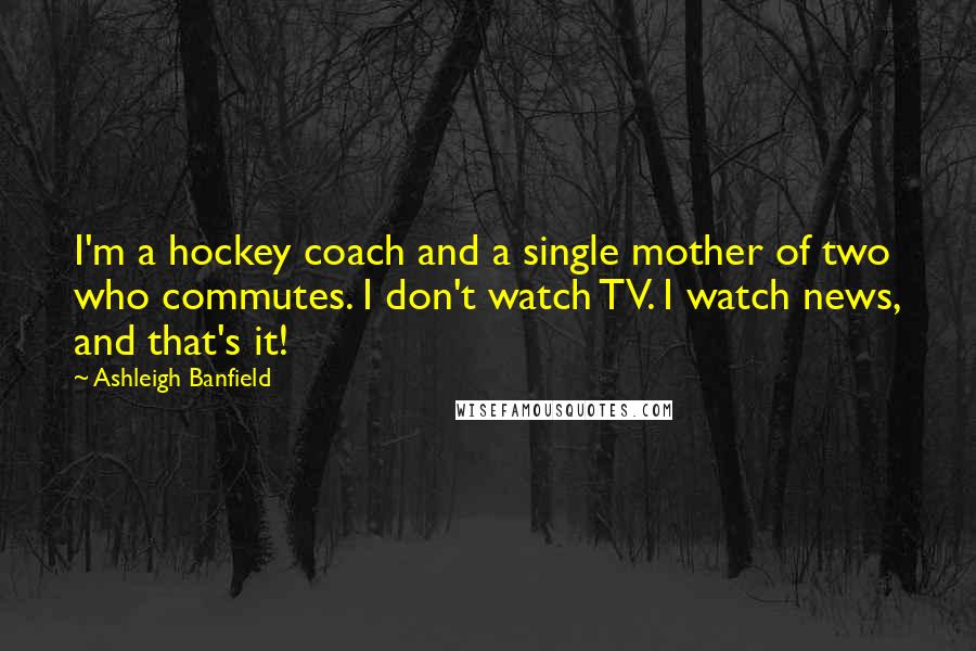 Ashleigh Banfield Quotes: I'm a hockey coach and a single mother of two who commutes. I don't watch TV. I watch news, and that's it!