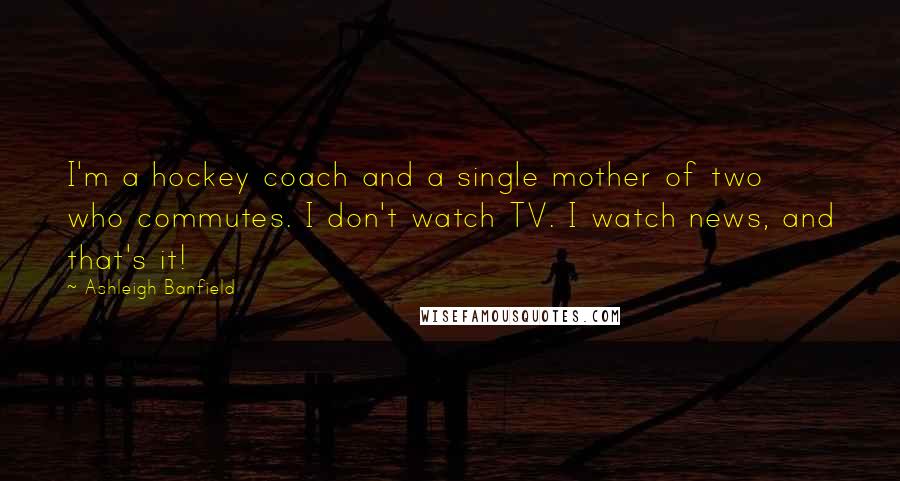 Ashleigh Banfield Quotes: I'm a hockey coach and a single mother of two who commutes. I don't watch TV. I watch news, and that's it!