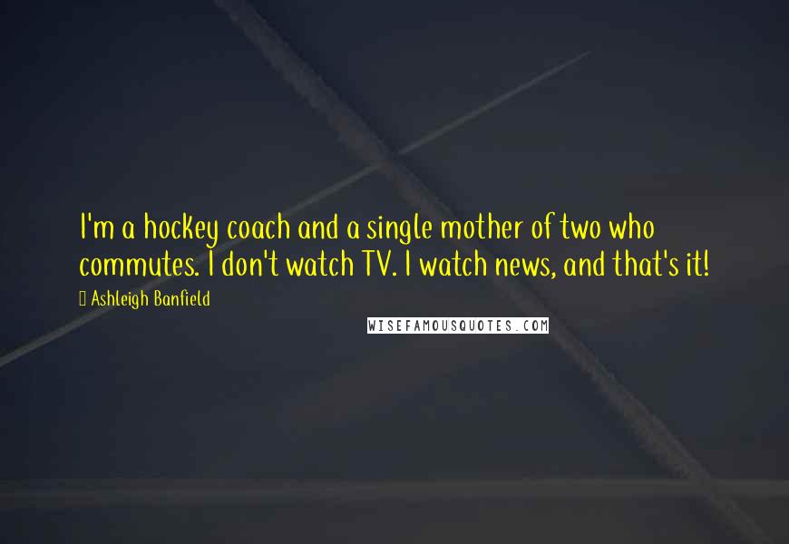 Ashleigh Banfield Quotes: I'm a hockey coach and a single mother of two who commutes. I don't watch TV. I watch news, and that's it!