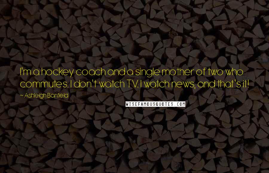 Ashleigh Banfield Quotes: I'm a hockey coach and a single mother of two who commutes. I don't watch TV. I watch news, and that's it!