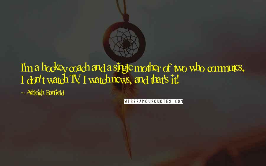 Ashleigh Banfield Quotes: I'm a hockey coach and a single mother of two who commutes. I don't watch TV. I watch news, and that's it!