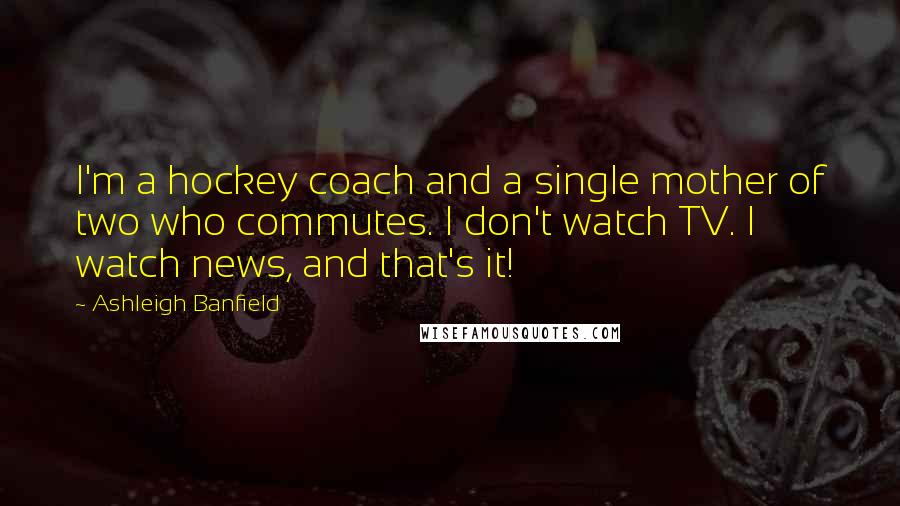 Ashleigh Banfield Quotes: I'm a hockey coach and a single mother of two who commutes. I don't watch TV. I watch news, and that's it!