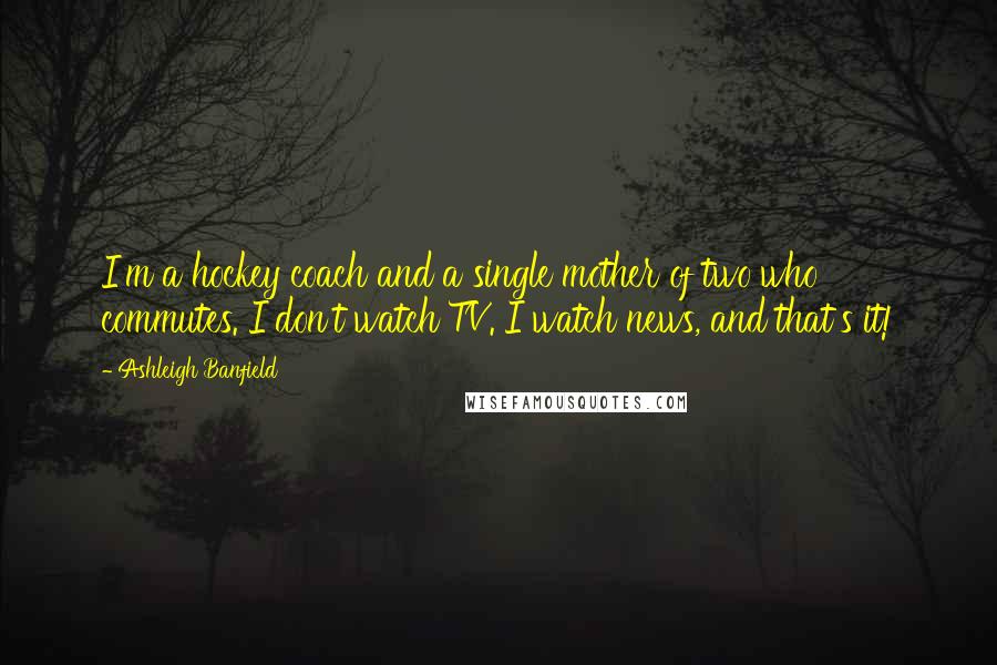 Ashleigh Banfield Quotes: I'm a hockey coach and a single mother of two who commutes. I don't watch TV. I watch news, and that's it!