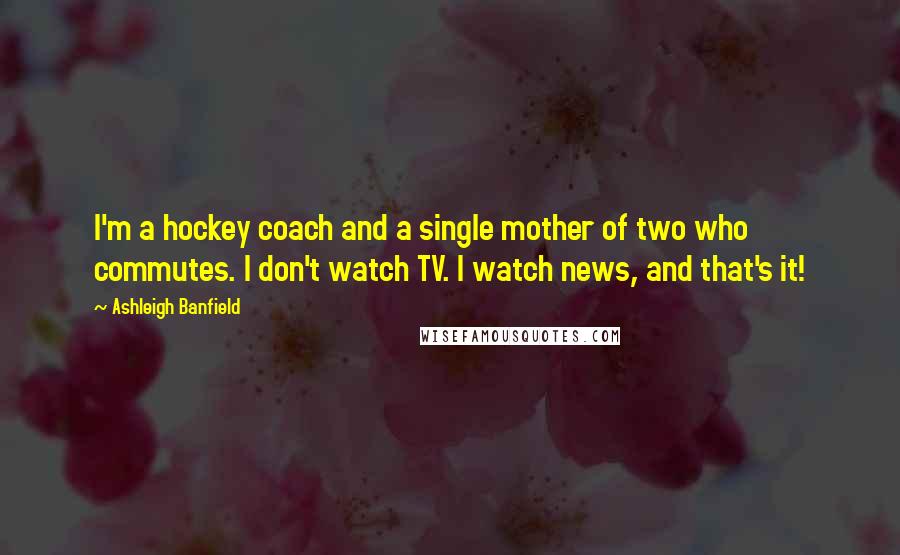 Ashleigh Banfield Quotes: I'm a hockey coach and a single mother of two who commutes. I don't watch TV. I watch news, and that's it!