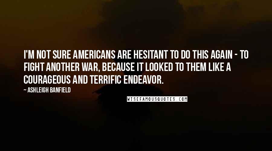 Ashleigh Banfield Quotes: I'm not sure Americans are hesitant to do this again - to fight another war, because it looked to them like a courageous and terrific endeavor.