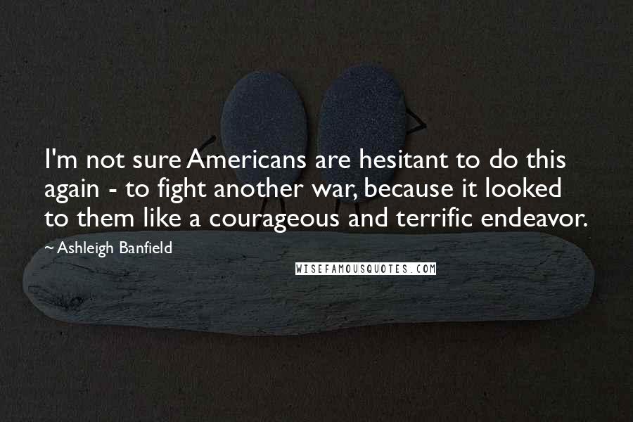 Ashleigh Banfield Quotes: I'm not sure Americans are hesitant to do this again - to fight another war, because it looked to them like a courageous and terrific endeavor.