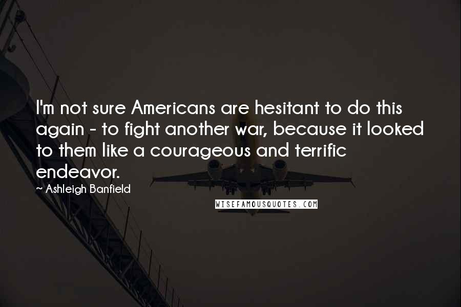Ashleigh Banfield Quotes: I'm not sure Americans are hesitant to do this again - to fight another war, because it looked to them like a courageous and terrific endeavor.