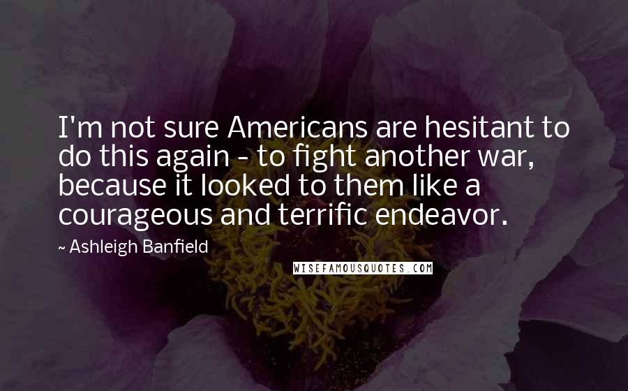 Ashleigh Banfield Quotes: I'm not sure Americans are hesitant to do this again - to fight another war, because it looked to them like a courageous and terrific endeavor.