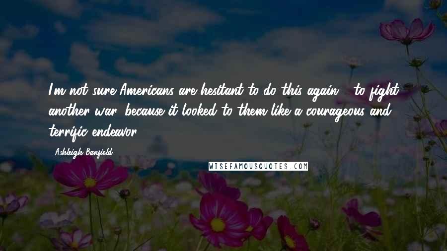 Ashleigh Banfield Quotes: I'm not sure Americans are hesitant to do this again - to fight another war, because it looked to them like a courageous and terrific endeavor.