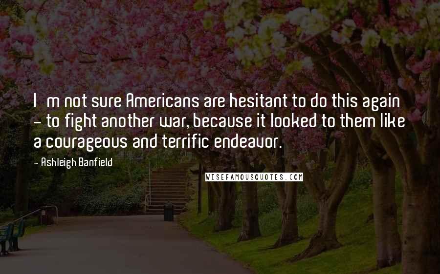 Ashleigh Banfield Quotes: I'm not sure Americans are hesitant to do this again - to fight another war, because it looked to them like a courageous and terrific endeavor.