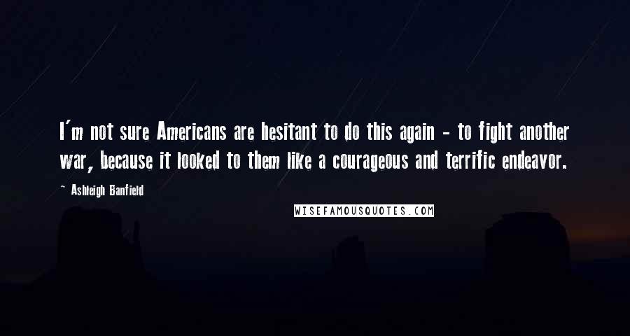 Ashleigh Banfield Quotes: I'm not sure Americans are hesitant to do this again - to fight another war, because it looked to them like a courageous and terrific endeavor.