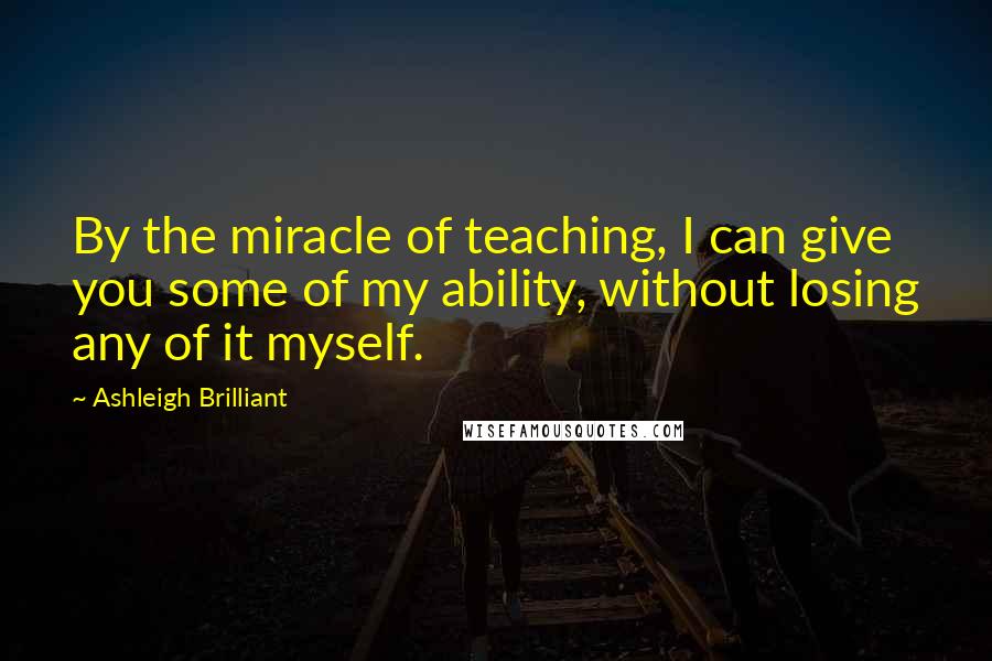 Ashleigh Brilliant Quotes: By the miracle of teaching, I can give you some of my ability, without losing any of it myself.