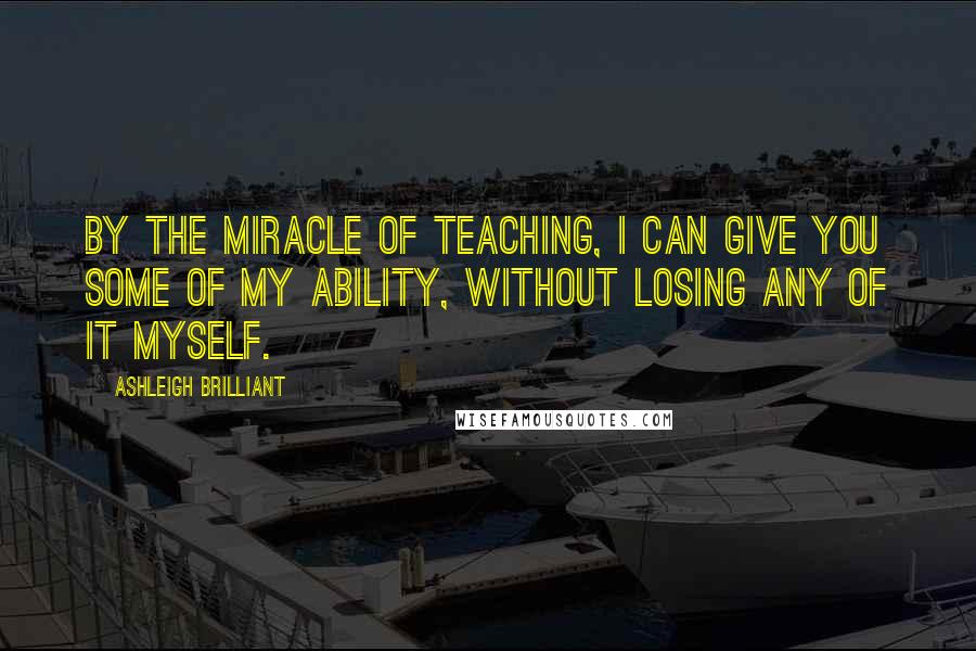 Ashleigh Brilliant Quotes: By the miracle of teaching, I can give you some of my ability, without losing any of it myself.