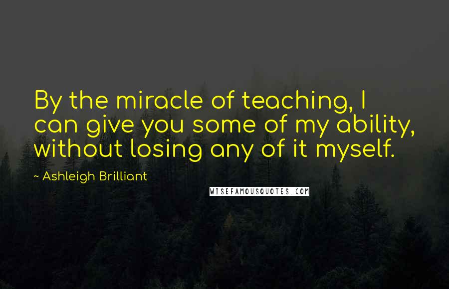 Ashleigh Brilliant Quotes: By the miracle of teaching, I can give you some of my ability, without losing any of it myself.