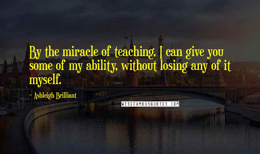 Ashleigh Brilliant Quotes: By the miracle of teaching, I can give you some of my ability, without losing any of it myself.