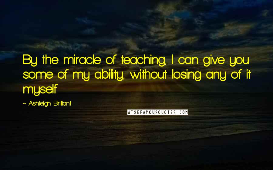 Ashleigh Brilliant Quotes: By the miracle of teaching, I can give you some of my ability, without losing any of it myself.