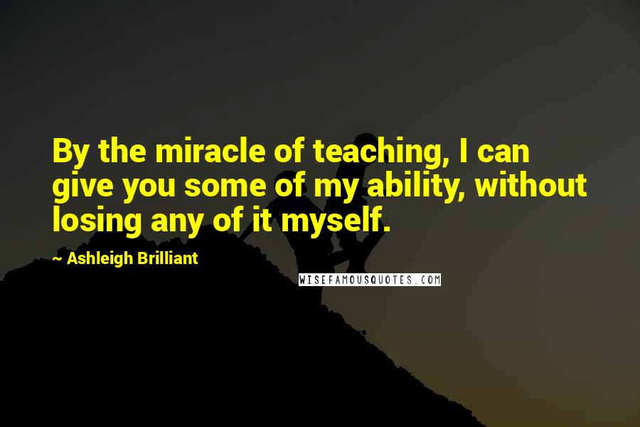 Ashleigh Brilliant Quotes: By the miracle of teaching, I can give you some of my ability, without losing any of it myself.