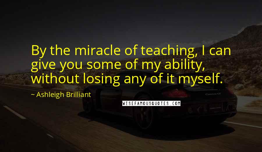 Ashleigh Brilliant Quotes: By the miracle of teaching, I can give you some of my ability, without losing any of it myself.