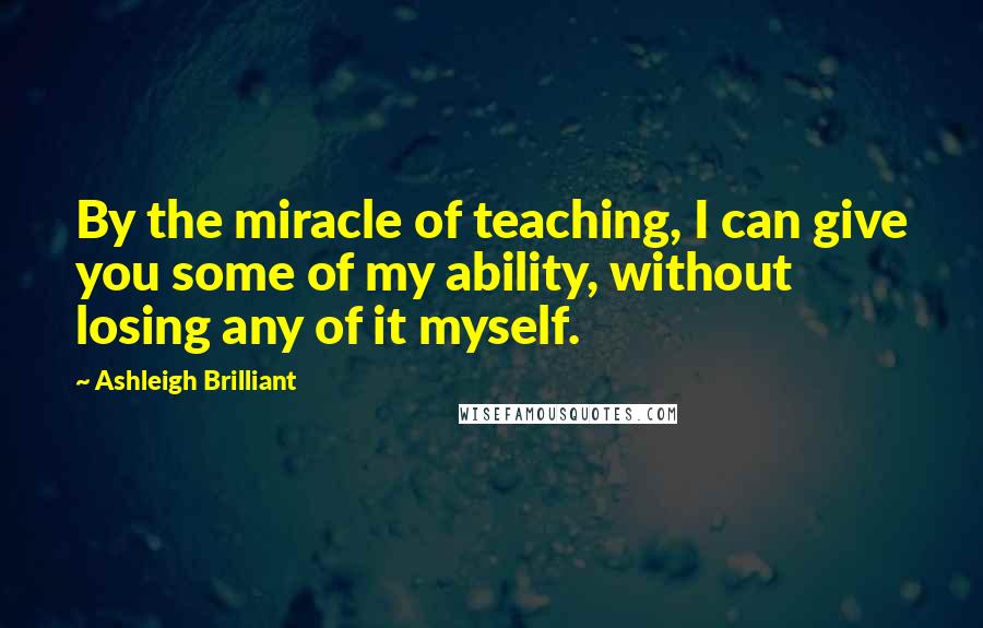 Ashleigh Brilliant Quotes: By the miracle of teaching, I can give you some of my ability, without losing any of it myself.