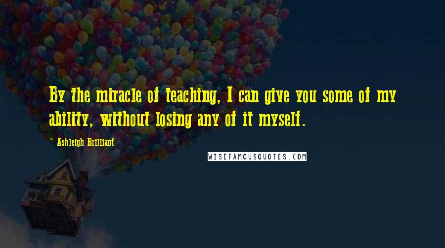 Ashleigh Brilliant Quotes: By the miracle of teaching, I can give you some of my ability, without losing any of it myself.