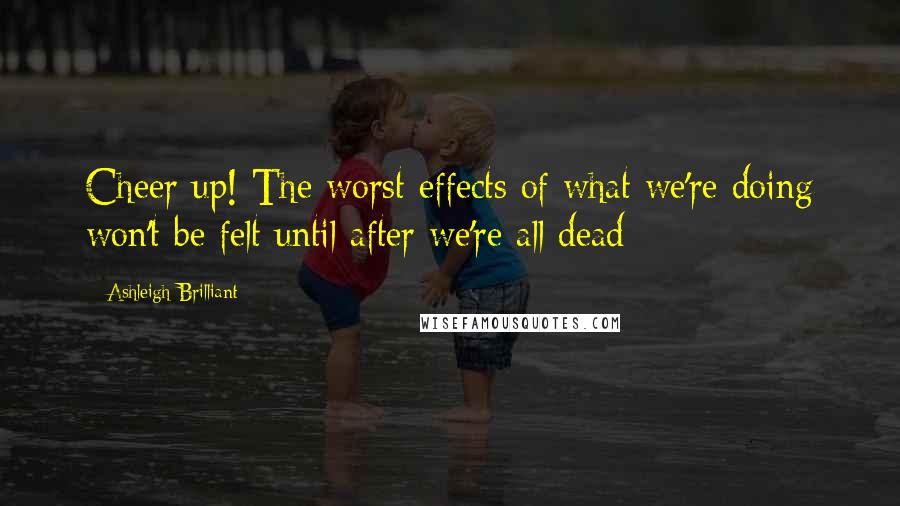 Ashleigh Brilliant Quotes: Cheer up! The worst effects of what we're doing won't be felt until after we're all dead