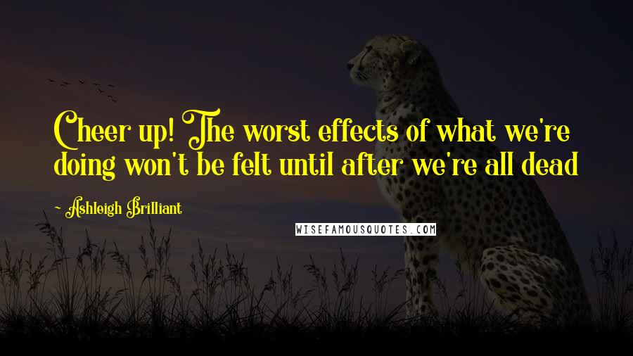 Ashleigh Brilliant Quotes: Cheer up! The worst effects of what we're doing won't be felt until after we're all dead