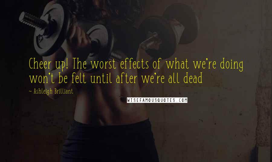 Ashleigh Brilliant Quotes: Cheer up! The worst effects of what we're doing won't be felt until after we're all dead