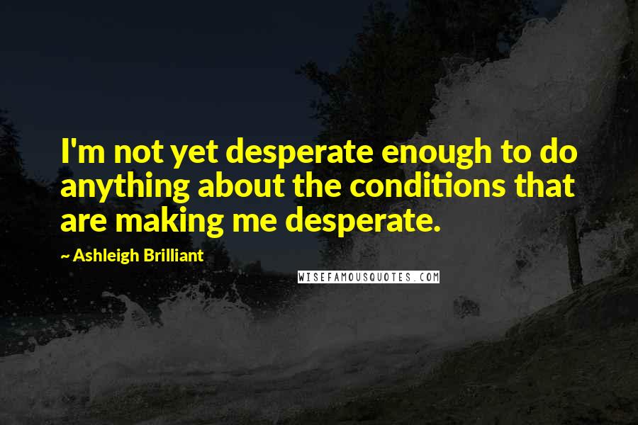 Ashleigh Brilliant Quotes: I'm not yet desperate enough to do anything about the conditions that are making me desperate.
