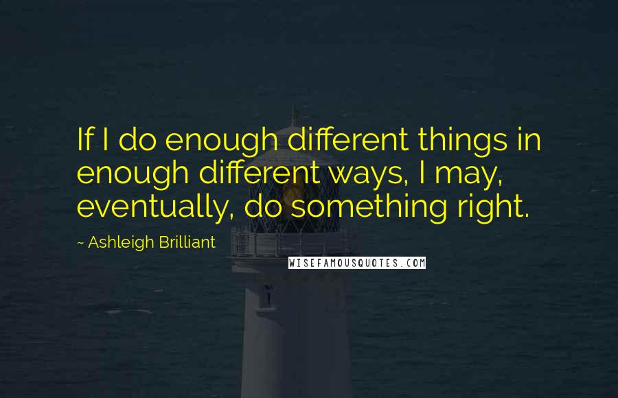 Ashleigh Brilliant Quotes: If I do enough different things in enough different ways, I may, eventually, do something right.