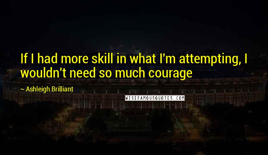 Ashleigh Brilliant Quotes: If I had more skill in what I'm attempting, I wouldn't need so much courage