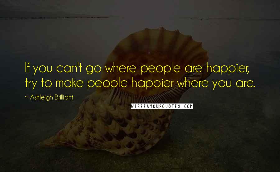 Ashleigh Brilliant Quotes: If you can't go where people are happier, try to make people happier where you are.