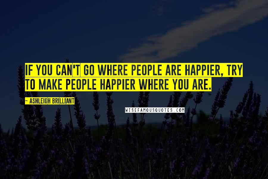 Ashleigh Brilliant Quotes: If you can't go where people are happier, try to make people happier where you are.